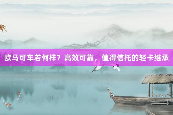 欧马可车若何样？高效可靠，值得信托的轻卡继承