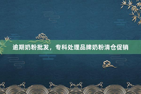 逾期奶粉批发，专科处理品牌奶粉清仓促销