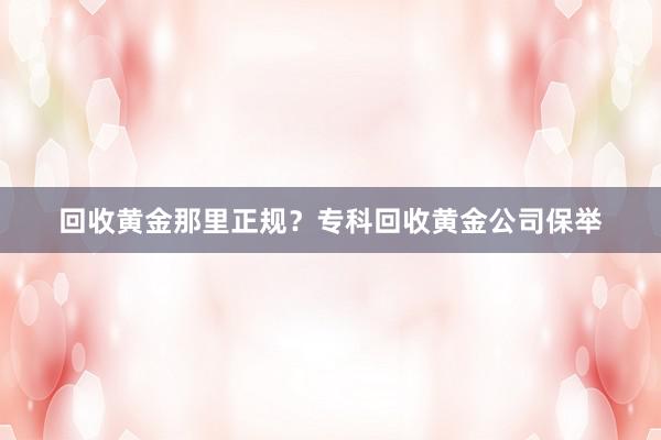 回收黄金那里正规？专科回收黄金公司保举