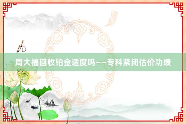 周大福回收铂金适度吗——专科紧闭估价功绩