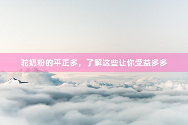 驼奶粉的平正多，了解这些让你受益多多